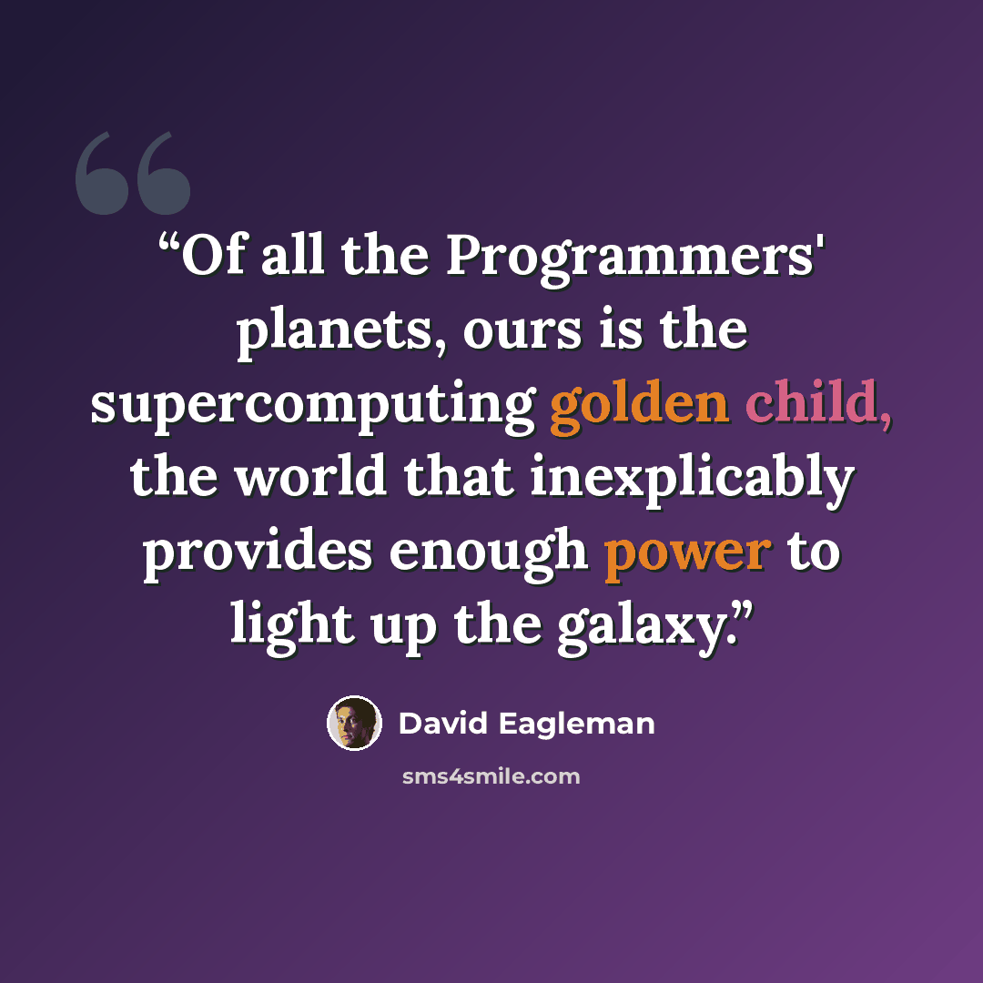 “Of all the Programmers' planets, ours is the supercomputing golden child, the world that inexplicably provides enough power to light up the galaxy.” quote by David Eagleman