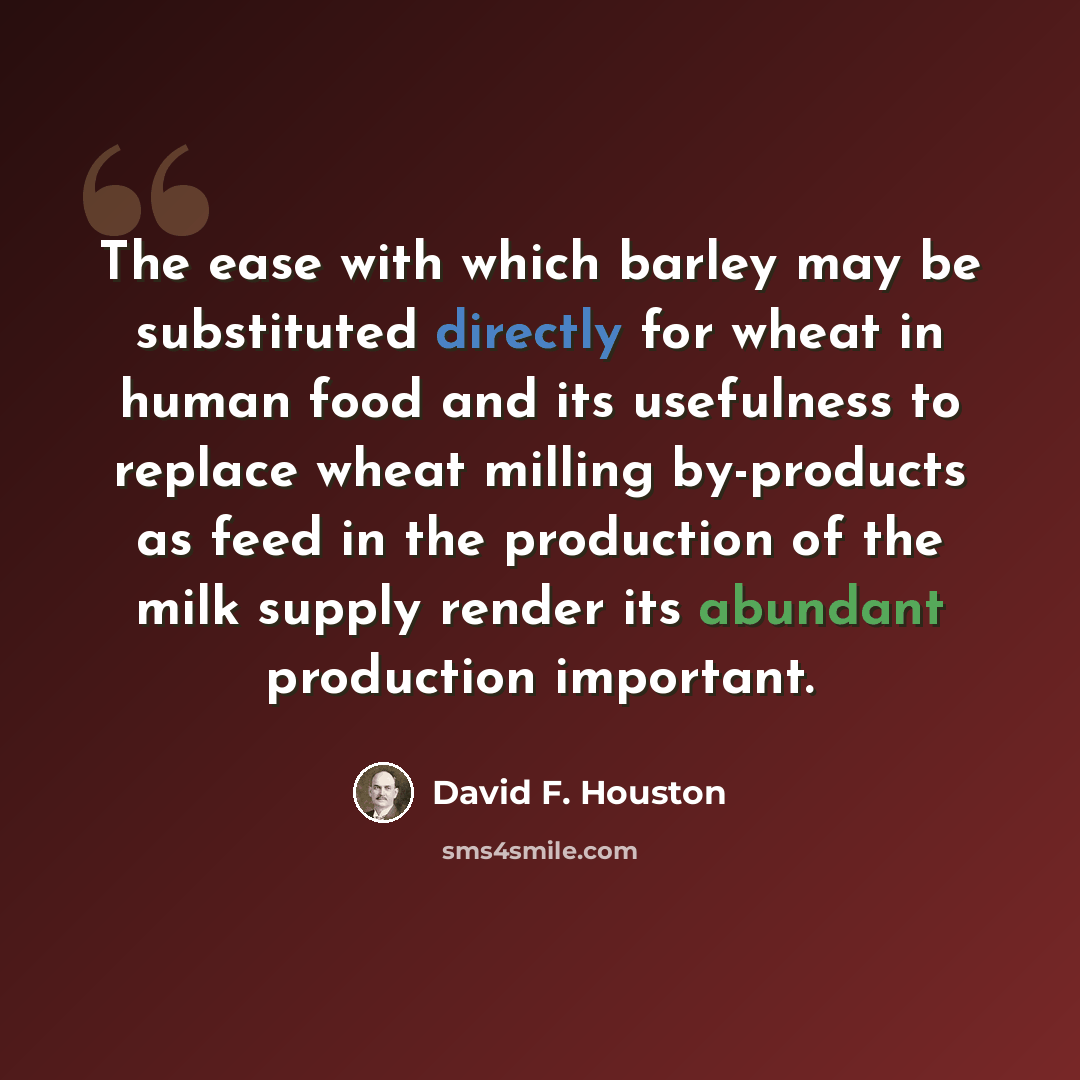 “The ease with which barley may be substituted directly for wheat in human food and its usefulness to replace wheat milling by-products as feed in the production of the milk supply render its abundant production important.” quote by David F. Houston