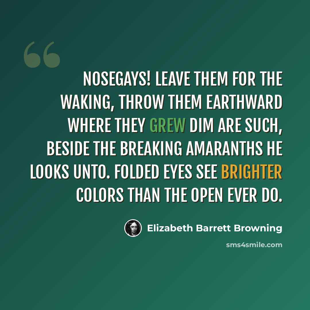 “Nosegays! leave them for the waking, Throw them earthward where they grew Dim are such, beside the breaking Amaranths he looks unto. Folded eyes see brighter colors than the open ever do.” quote by Elizabeth Barrett Browning