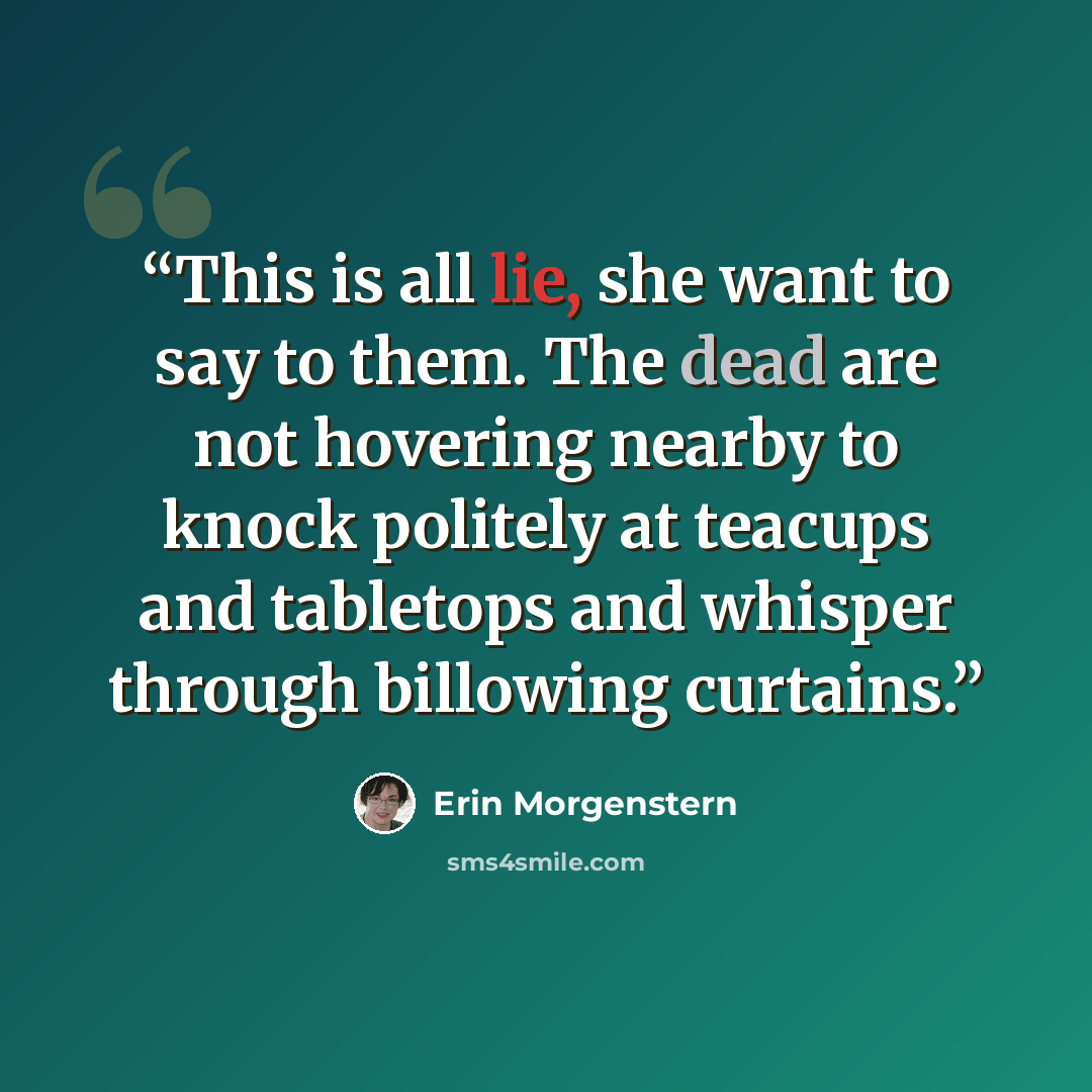 “This is all lie, she want to say to them. The dead are not hovering nearby to knock politely at teacups and tabletops and whisper through billowing curtains.” quote by Erin Morgenstern