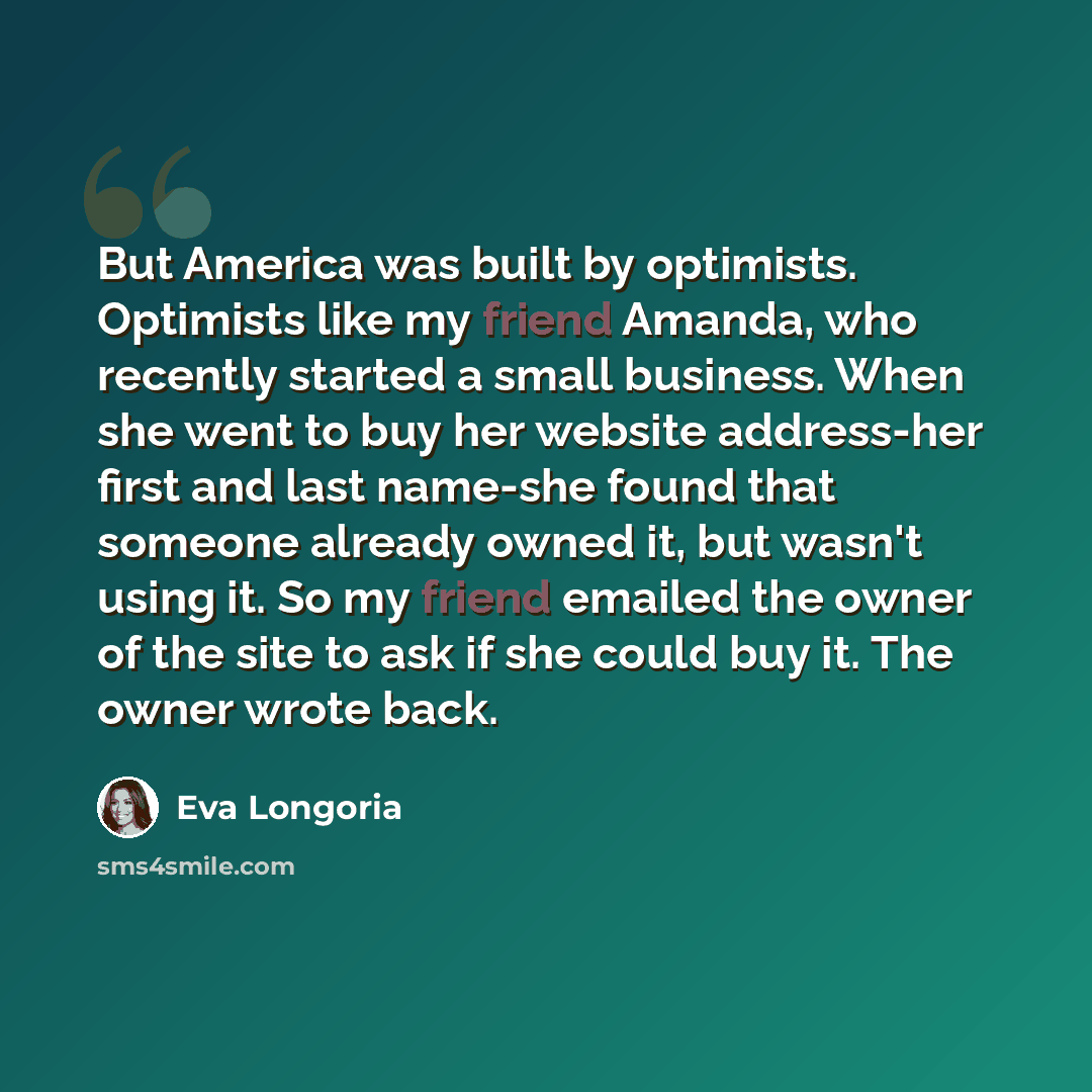 “But America was built by optimists. Optimists like my friend Amanda, who recently started a small business. When she went to buy her website address-her first and last name-she found that someone already owned it, but wasn't using it. So my friend emailed the owner of the site to ask if she could…” quote by Eva Longoria