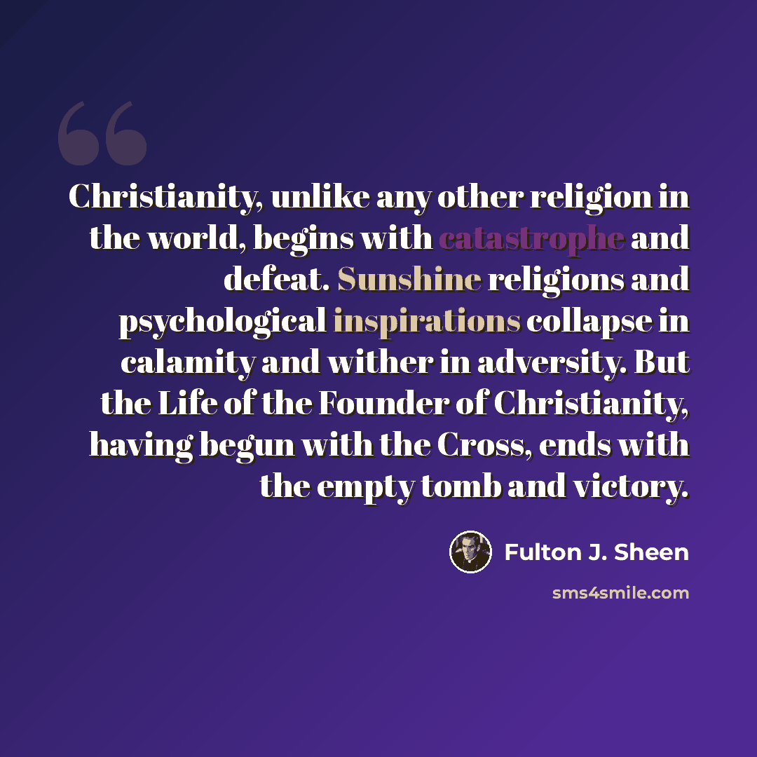 “Christianity, unlike any other religion in the world, begins with catastrophe and defeat. Sunshine religions and psychological inspirations collapse in calamity and wither in adversity. But the Life of the Founder of Christianity, having begun with the Cross, ends with the empty tomb and victory.” quote by Fulton J. Sheen
