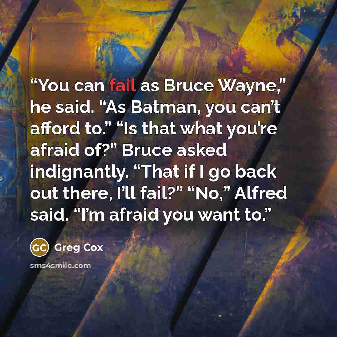 “You can fail as Bruce Wayne,” he said. “As Batman, you can’t afford to.” “Is that what you’re afraid of?” Bruce asked indignantly. “That if I go back out there, I’ll fail?” “No,” Alfred said. “I’m afraid you want to.” quote by Greg Cox