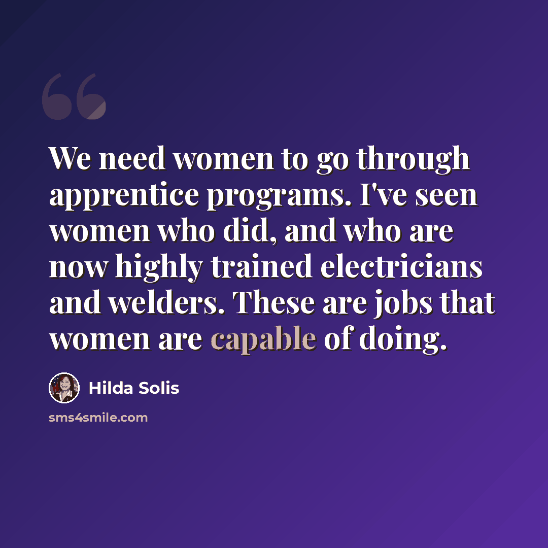 “We need women to go through apprentice programs. I've seen women who did, and who are now highly trained electricians and welders. These are jobs that women are capable of doing.” quote by Hilda Solis