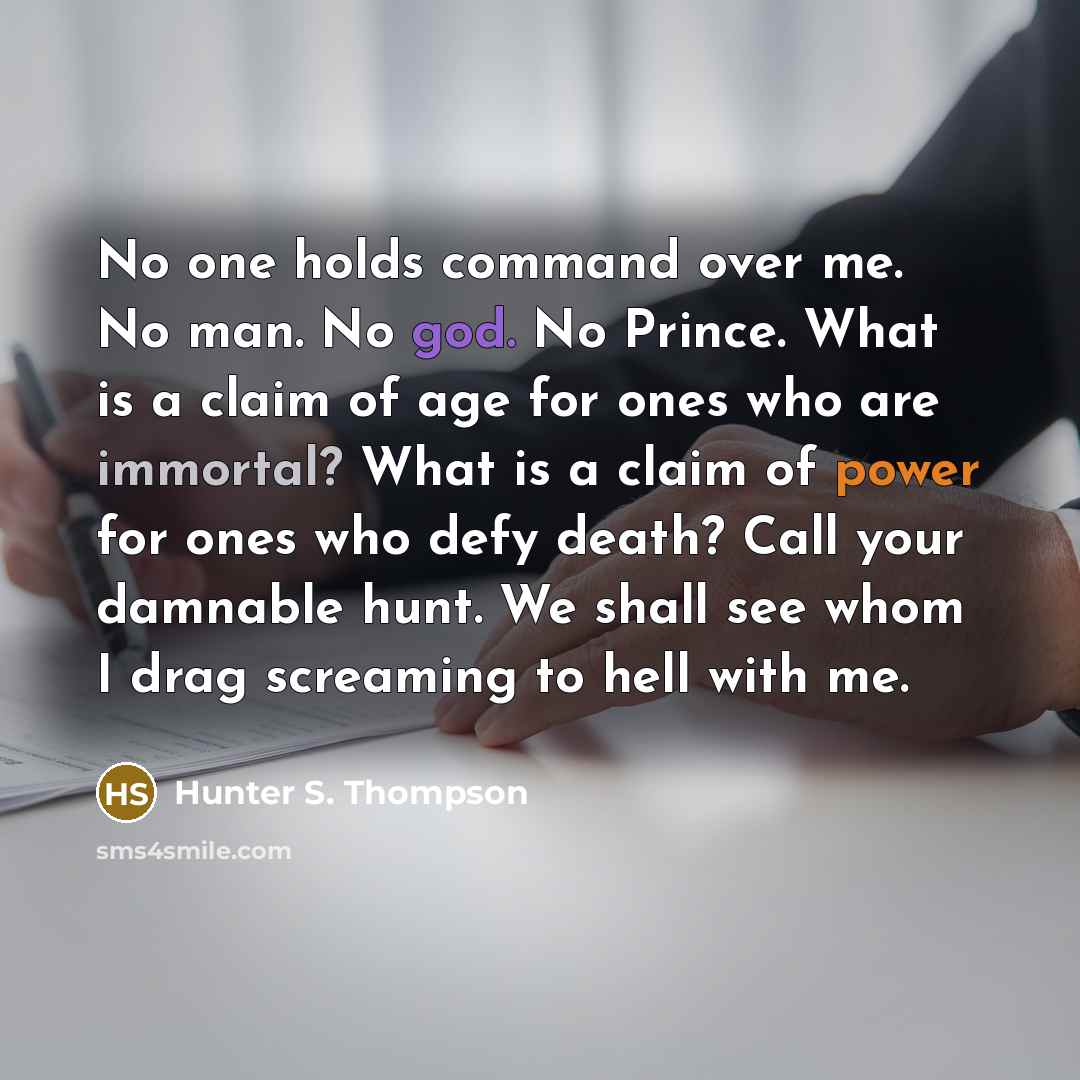 “No one holds command over me. No man. No god. No Prince. What is a claim of age for ones who are immortal? What is a claim of power for ones who defy death? Call your damnable hunt. We shall see whom I drag screaming to hell with me.” quote by Hunter S. Thompson