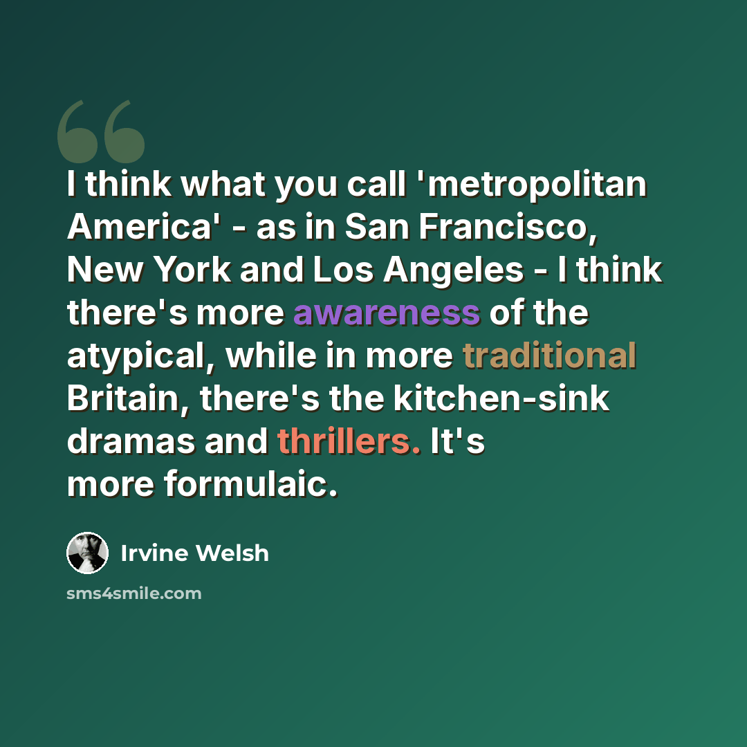 “I think what you call 'metropolitan America' - as in San Francisco, New York and Los Angeles - I think there's more awareness of the atypical, while in more traditional Britain, there's the kitchen-sink dramas and thrillers. It's more formulaic.” quote by Irvine Welsh