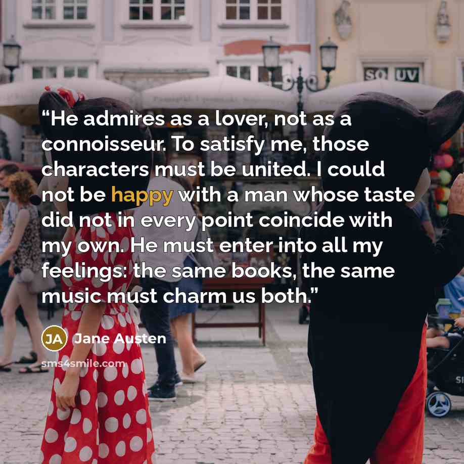 “He admires as a lover, not as a connoisseur. To satisfy me, those characters must be united. I could not be happy with a man whose taste did not in every point coincide with my own. He must enter into all my feelings: the same books, the same music must charm us both.” quote by Jane Austen