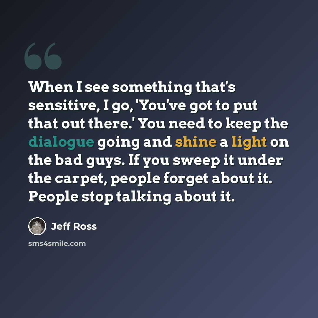 “When I see something that's sensitive, I go, 'You've got to put that out there.' You need to keep the dialogue going and shine a light on the bad guys. If you sweep it under the carpet, people forget about it. People stop talking about it.” quote by Jeff Ross