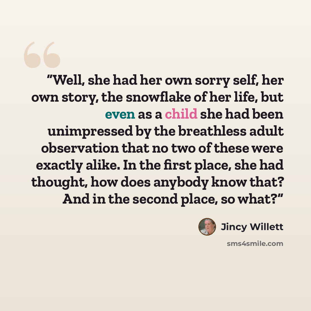 “Well, she had her own sorry self, her own story, the snowflake of her life, but even as a child she had been unimpressed by the breathless adult observation that no two of these were exactly alike. In the first place, she had thought, how does anybody know that? And in the second place, so what?” quote by Jincy Willett