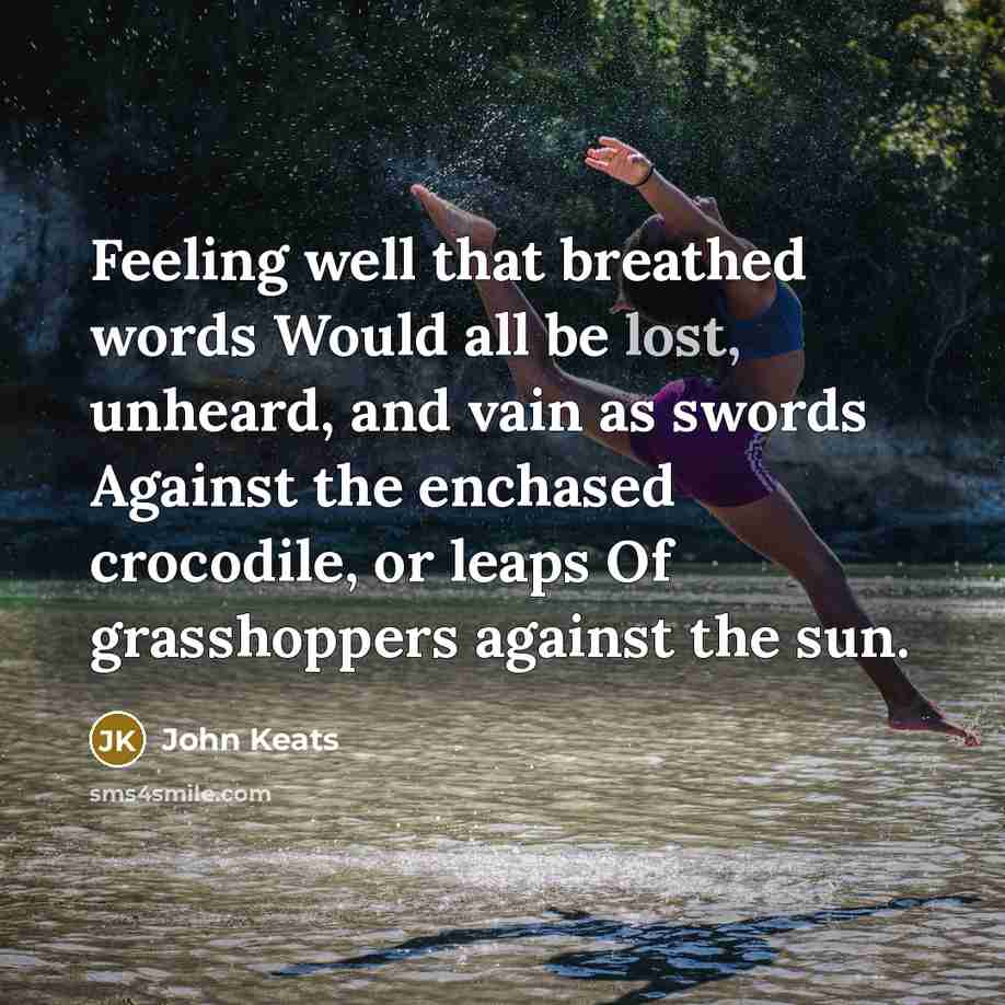 “Feeling well that breathed words Would all be lost, unheard, and vain as swords Against the enchased crocodile, or leaps Of grasshoppers against the sun.” quote by John Keats