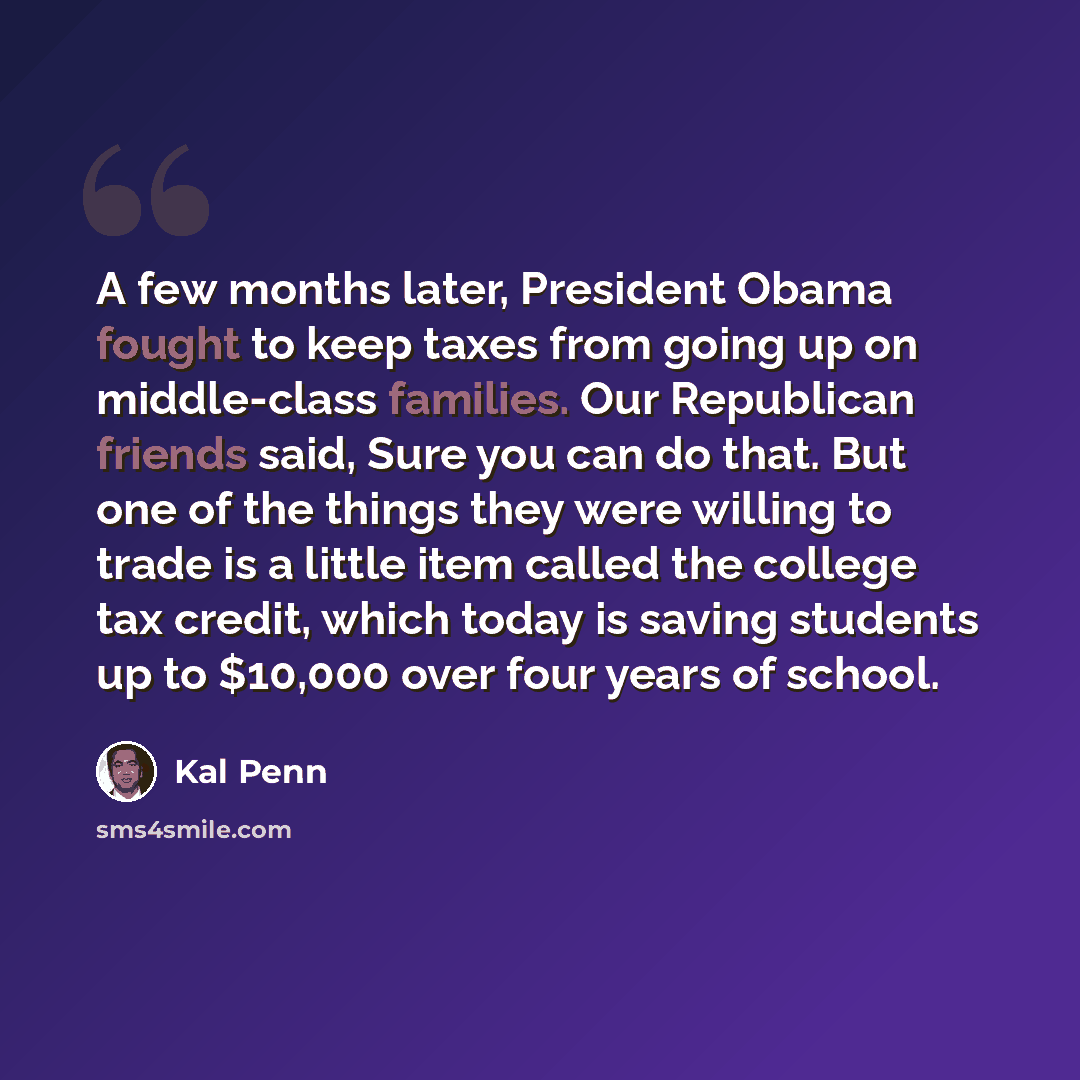 “A few months later, President Obama fought to keep taxes from going up on middle-class families. Our Republican friends said, Sure you can do that. But one of the things they were willing to trade is a little item called the college tax credit, which today is saving students up to $10,000 over…” quote by Kal Penn