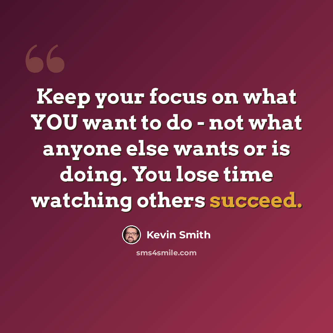 “Keep your focus on what YOU want to do - not what anyone else wants or is doing. You lose time watching others succeed.” quote by Kevin Smith