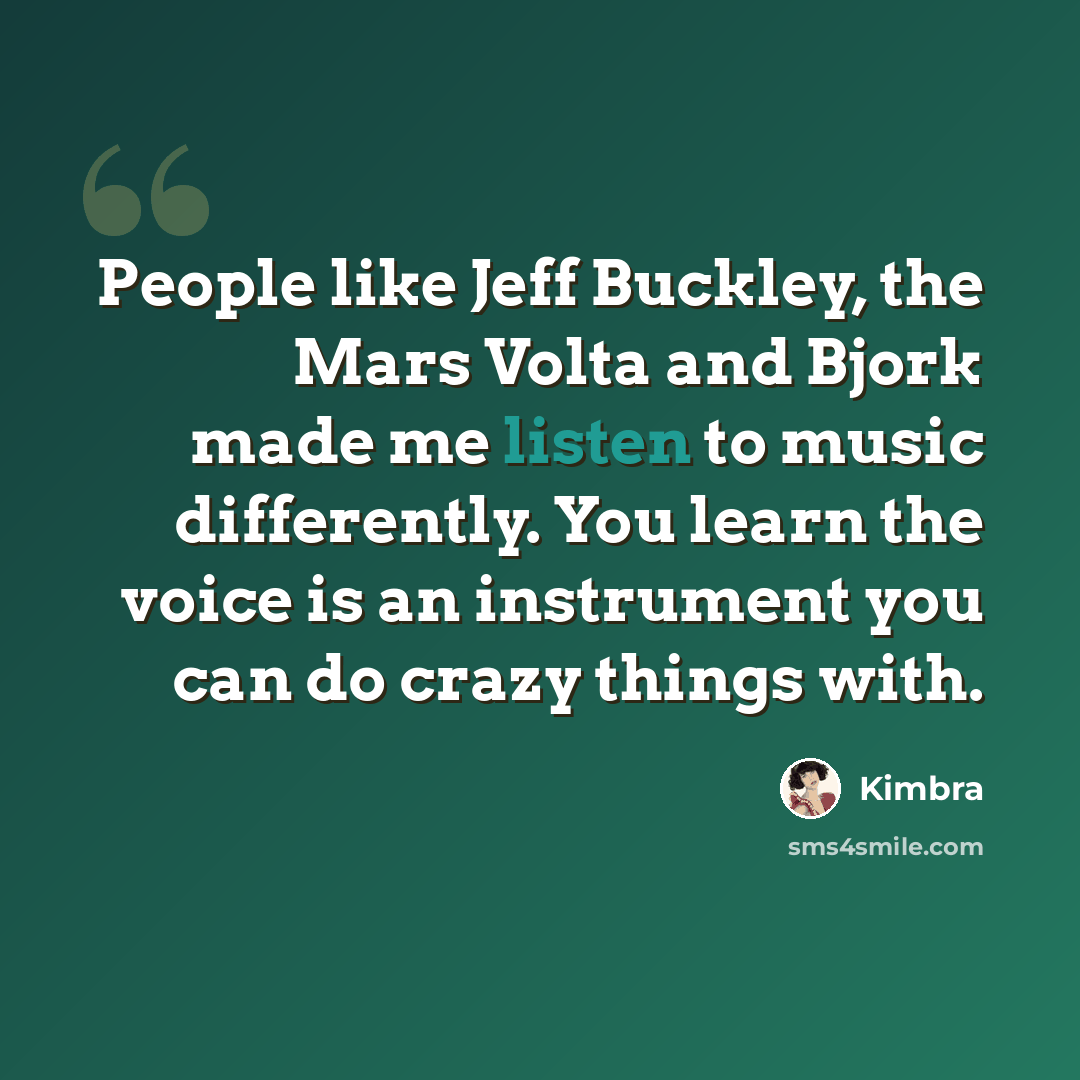 “People like Jeff Buckley, the Mars Volta and Bjork made me listen to music differently. You learn the voice is an instrument you can do crazy things with.” quote by Kimbra