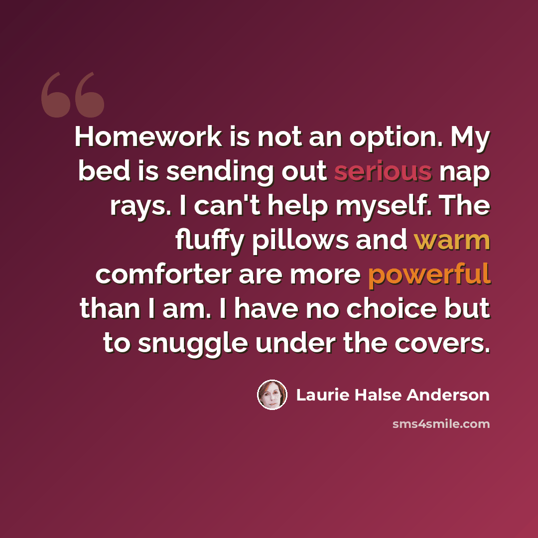 “Homework is not an option. My bed is sending out serious nap rays. I can't help myself. The fluffy pillows and warm comforter are more powerful than I am. I have no choice but to snuggle under the covers.” quote by Laurie Halse Anderson