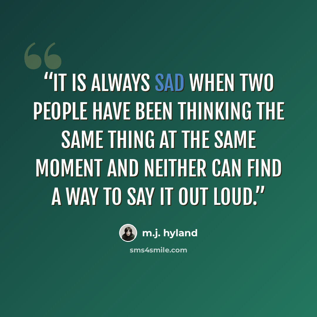 “It is always sad when two people have been thinking the same thing at the same moment and neither can find a way to say it out loud.” quote by M.J. Hyland