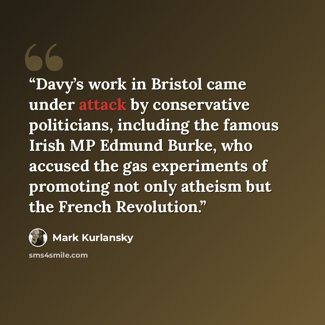 “Davy’s work in Bristol came under attack by conservative politicians, including the famous Irish MP Edmund Burke, who accused the gas experiments of promoting not only atheism but the French Revolution.” quote by Mark Kurlansky