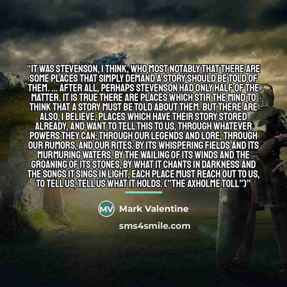 “It was Stevenson, I think, who most notably that there are some places that simply demand a story should be told of them. ... After all, perhaps Stevenson had only half of the matter. It is true there are places which stir the mind to think that a story must be told about them. But there are also…” quote by Mark Valentine
