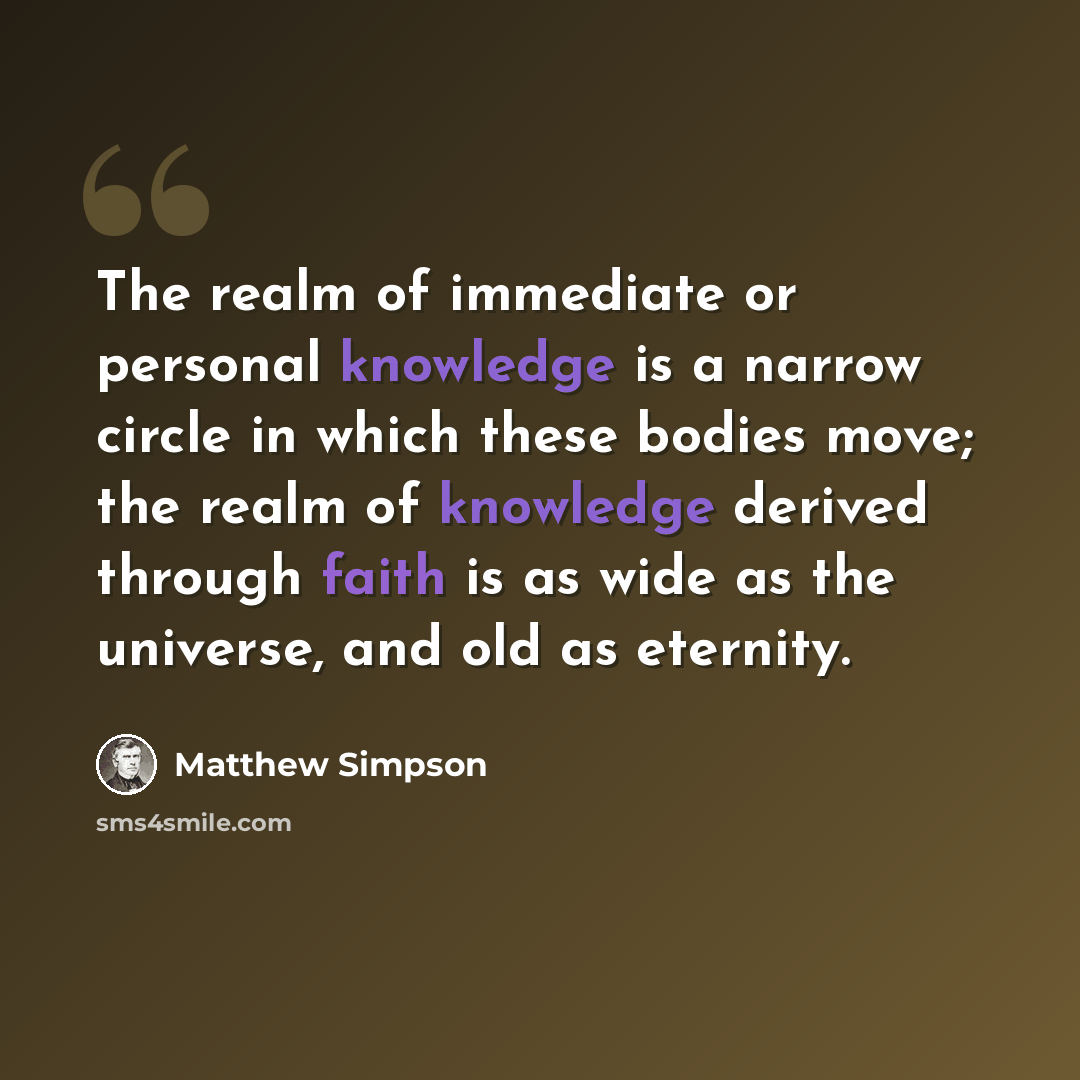 “The realm of immediate or personal knowledge is a narrow circle in which these bodies move; the realm of knowledge derived through faith is as wide as the universe, and old as eternity.” quote by Matthew Simpson