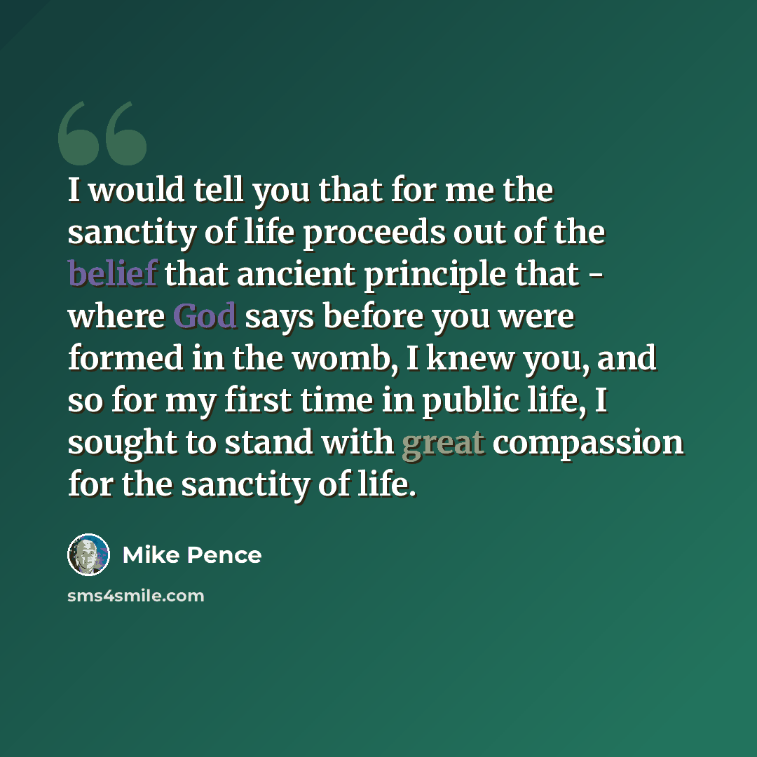 “I would tell you that for me the sanctity of life proceeds out of the belief that ancient principle that - where God says before you were formed in the womb, I knew you, and so for my first time in public life, I sought to stand with great compassion for the sanctity of life.” quote by Mike Pence