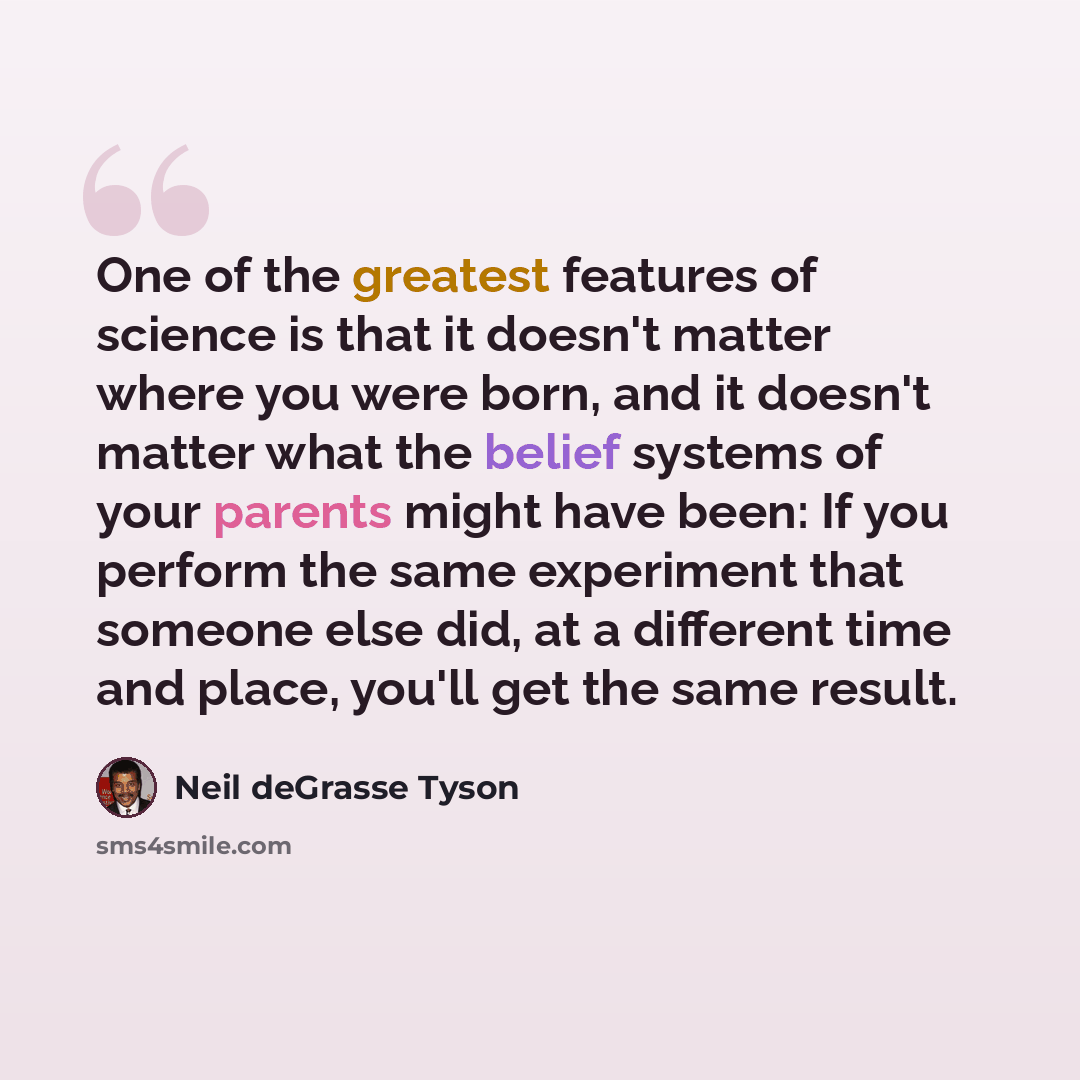 “One of the greatest features of science is that it doesn't matter where you were born, and it doesn't matter what the belief systems of your parents might have been: If you perform the same experiment that someone else did, at a different time and place, you'll get the same result.” quote by Neil deGrasse Tyson
