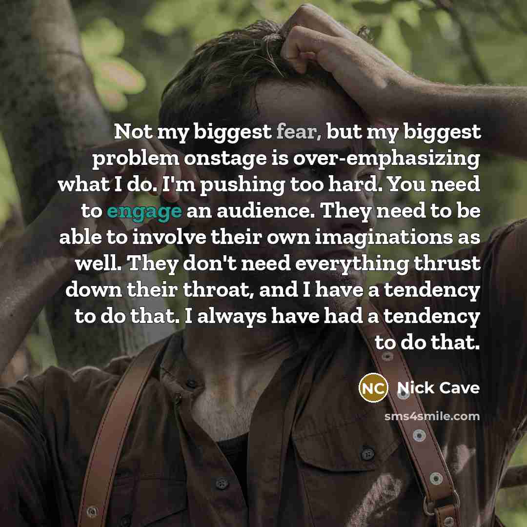 “Not my biggest fear, but my biggest problem onstage is over-emphasizing what I do. I'm pushing too hard. You need to engage an audience. They need to be able to involve their own imaginations as well. They don't need everything thrust down their throat, and I have a tendency to do that. I always…” quote by Nick Cave