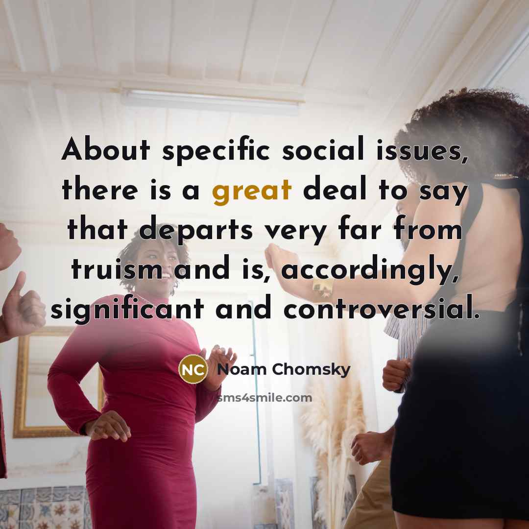 “About specific social issues, there is a great deal to say that departs very far from truism and is, accordingly, significant and controversial.” quote by Noam Chomsky
