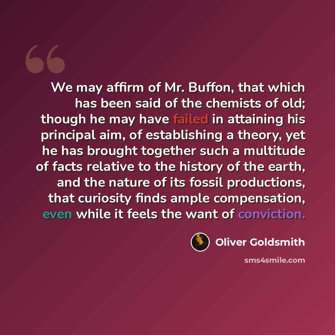 “We may affirm of Mr. Buffon, that which has been said of the chemists of old; though he may have failed in attaining his principal aim, of establishing a theory, yet he has brought together such a multitude of facts relative to the history of the earth, and the nature of its fossil productions…” quote by Oliver Goldsmith