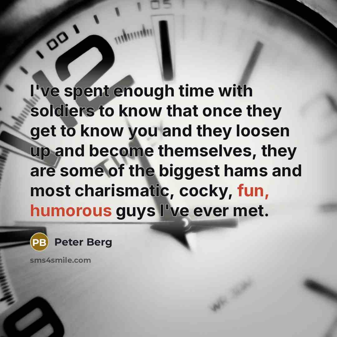 “I've spent enough time with soldiers to know that once they get to know you and they loosen up and become themselves, they are some of the biggest hams and most charismatic, cocky, fun, humorous guys I've ever met.” quote by Peter Berg