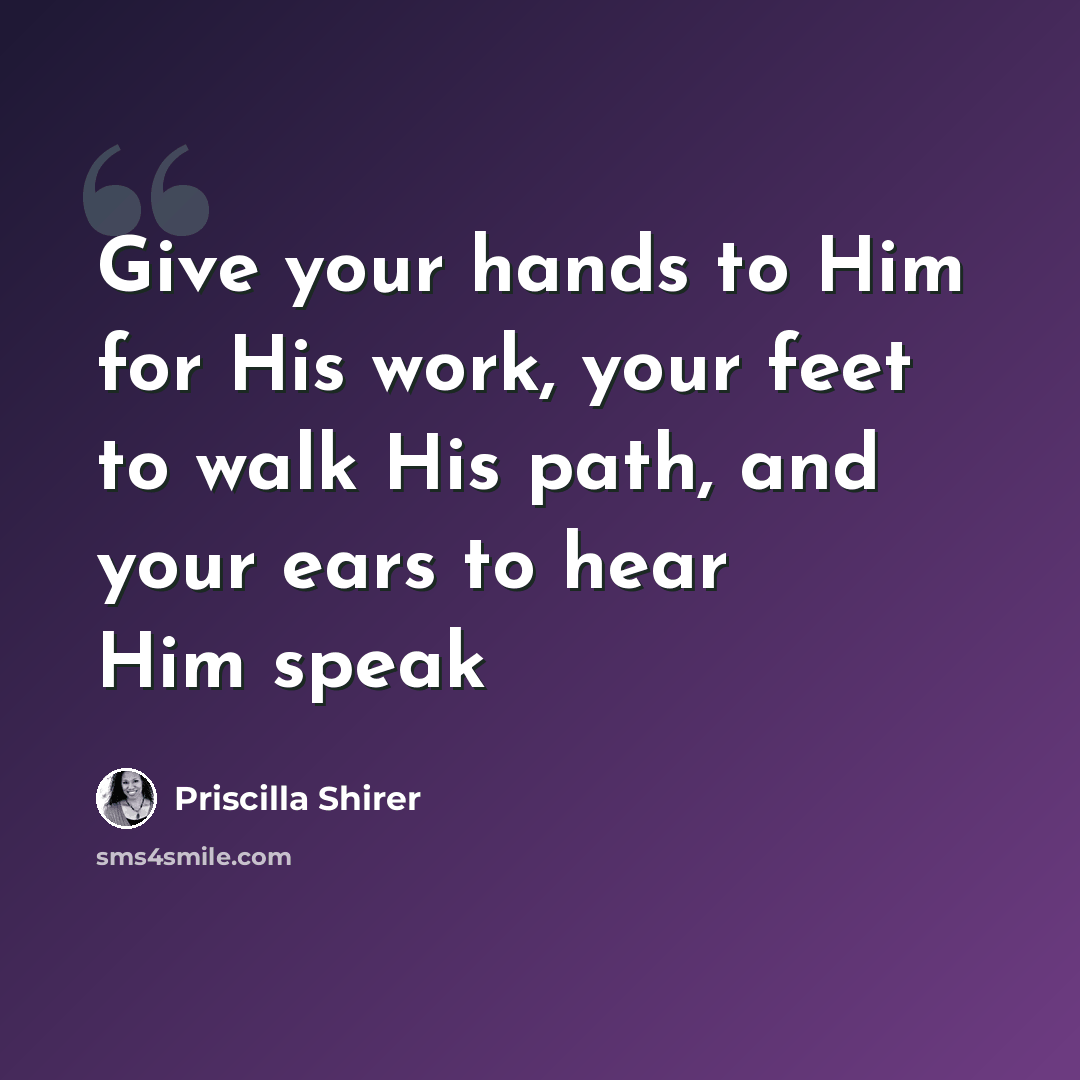 “Give your hands to Him for His work, your feet to walk His path, and your ears to hear Him speak” quote by Priscilla Shirer