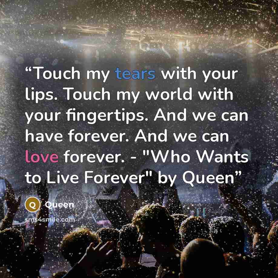 “Touch my tears with your lips. Touch my world with your fingertips. And we can have forever. And we can love forever. - "Who Wants to Live Forever" by Queen” quote by Queen