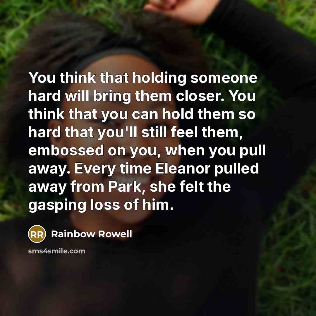 “You think that holding someone hard will bring them closer. You think that you can hold them so hard that you'll still feel them, embossed on you, when you pull away. Every time Eleanor pulled away from Park, she felt the gasping loss of him.” quote by Rainbow Rowell