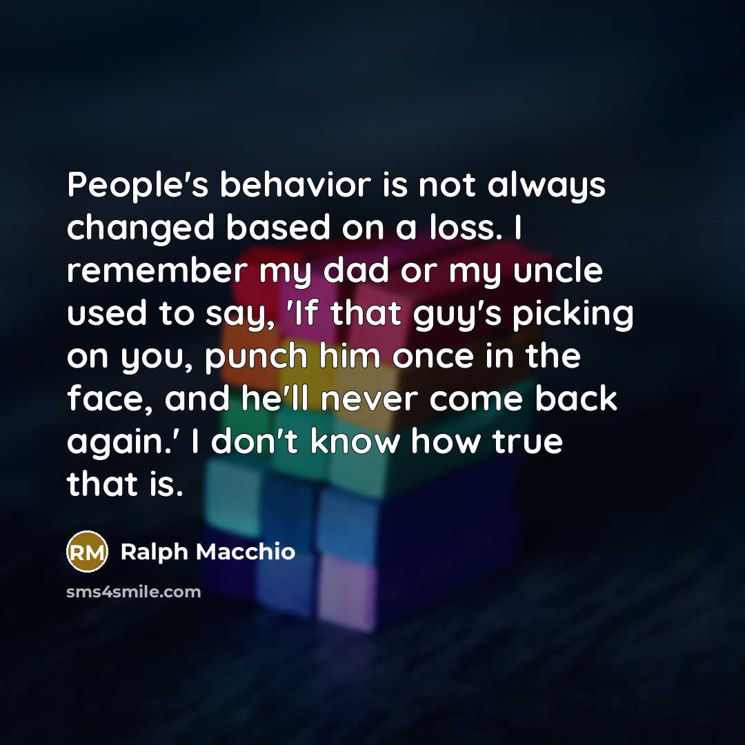 “People's behavior is not always changed based on a loss. I remember my dad or my uncle used to say, 'If that guy's picking on you, punch him once in the face, and he'll never come back again.' I don't know how true that is.” quote by Ralph Macchio