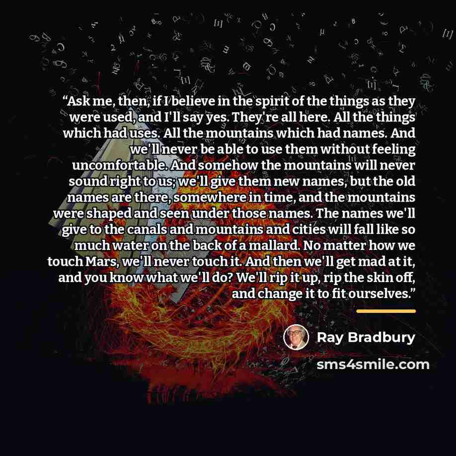 “Ask me, then, if I believe in the spirit of the things as they were used, and I'll say yes. They're all here. All the things which had uses. All the mountains which had names. And we'll never be able to use them without feeling uncomfortable. And somehow the mountains will never sound right to us…” quote by Ray Bradbury
