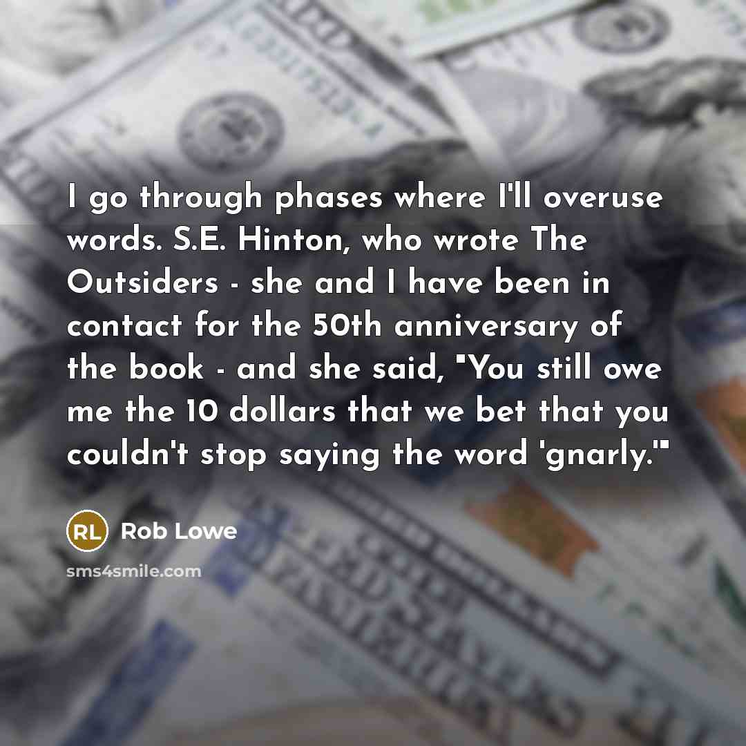 “I go through phases where I'll overuse words. S.E. Hinton, who wrote The Outsiders - she and I have been in contact for the 50th anniversary of the book - and she said, "You still owe me the 10 dollars that we bet that you couldn't stop saying the word 'gnarly.'"” quote by Rob Lowe