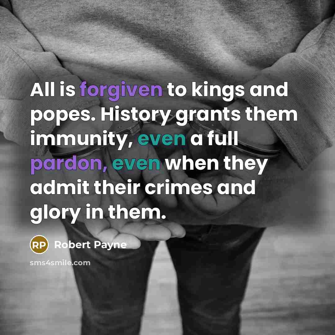 “All is forgiven to kings and popes. History grants them immunity, even a full pardon, even when they admit their crimes and glory in them.” quote by Robert Payne