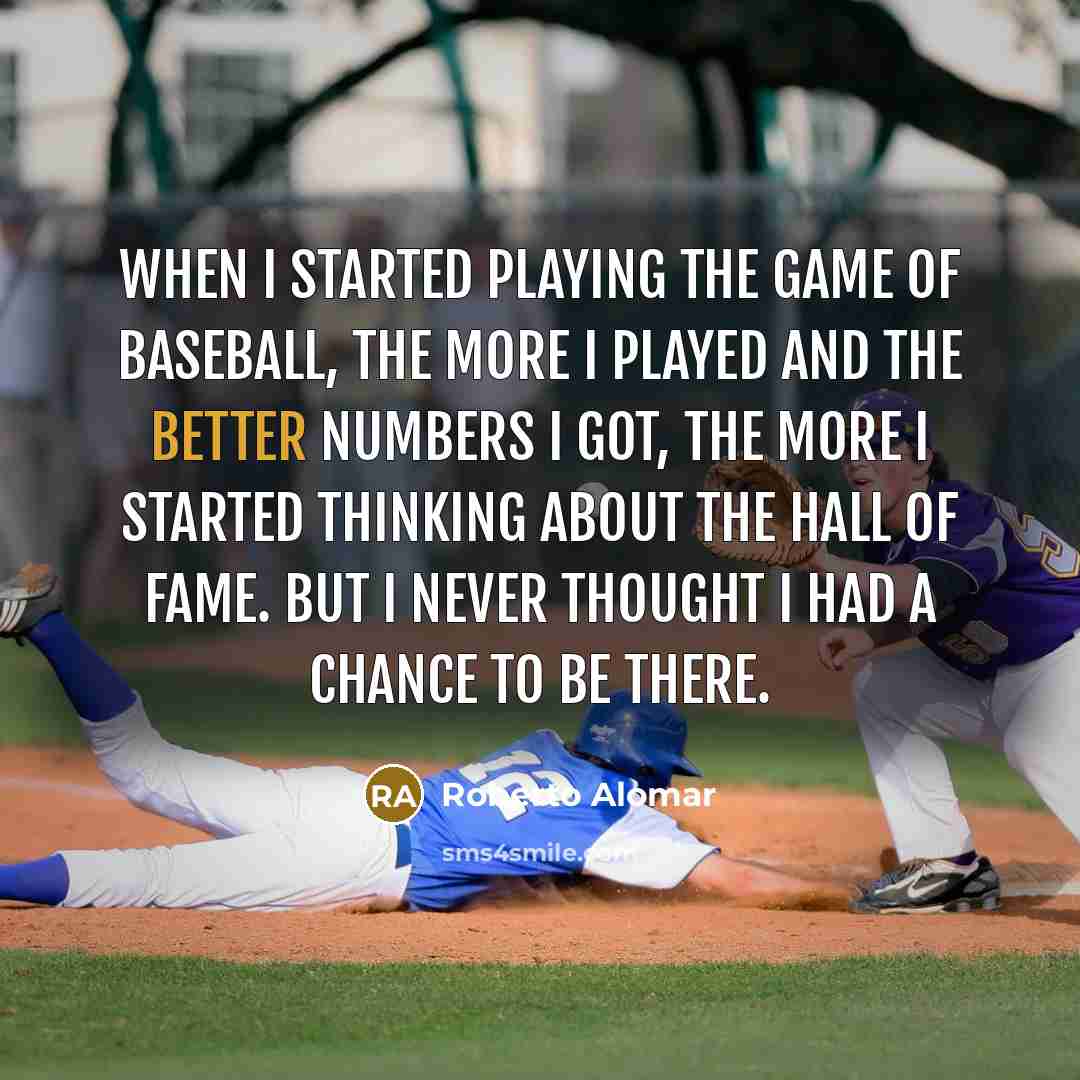 “When I started playing the game of baseball, the more I played and the better numbers I got, the more I started thinking about the Hall of Fame. But I never thought I had a chance to be there.” quote by Roberto Alomar