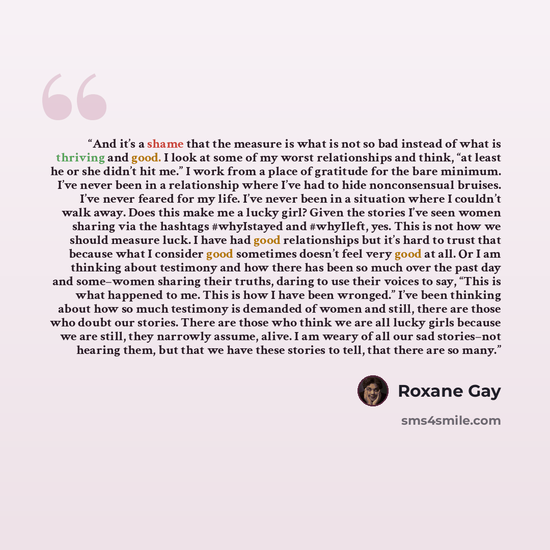 “And it’s a shame that the measure is what is not so bad instead of what is thriving and good. I look at some of my worst relationships and think, “at least he or she didn’t hit me.” I work from a place of gratitude for the bare minimum. I’ve never been in a relationship where I’ve had to hide…” quote by Roxane Gay