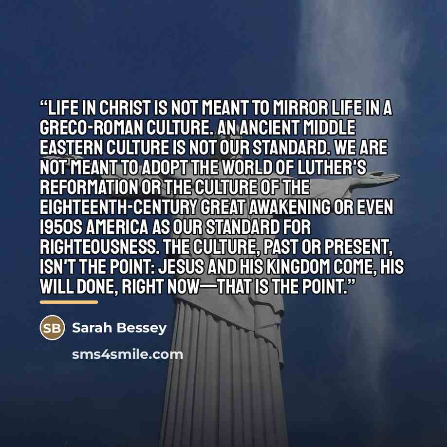 “Life in Christ is not meant to mirror life in a Greco-Roman culture. An ancient Middle Eastern culture is not our standard. We are not meant to adopt the world of Luther's Reformation or the culture of the eighteenth-century Great Awakening or even 1950s America as our standard for righteousness…” quote by Sarah Bessey