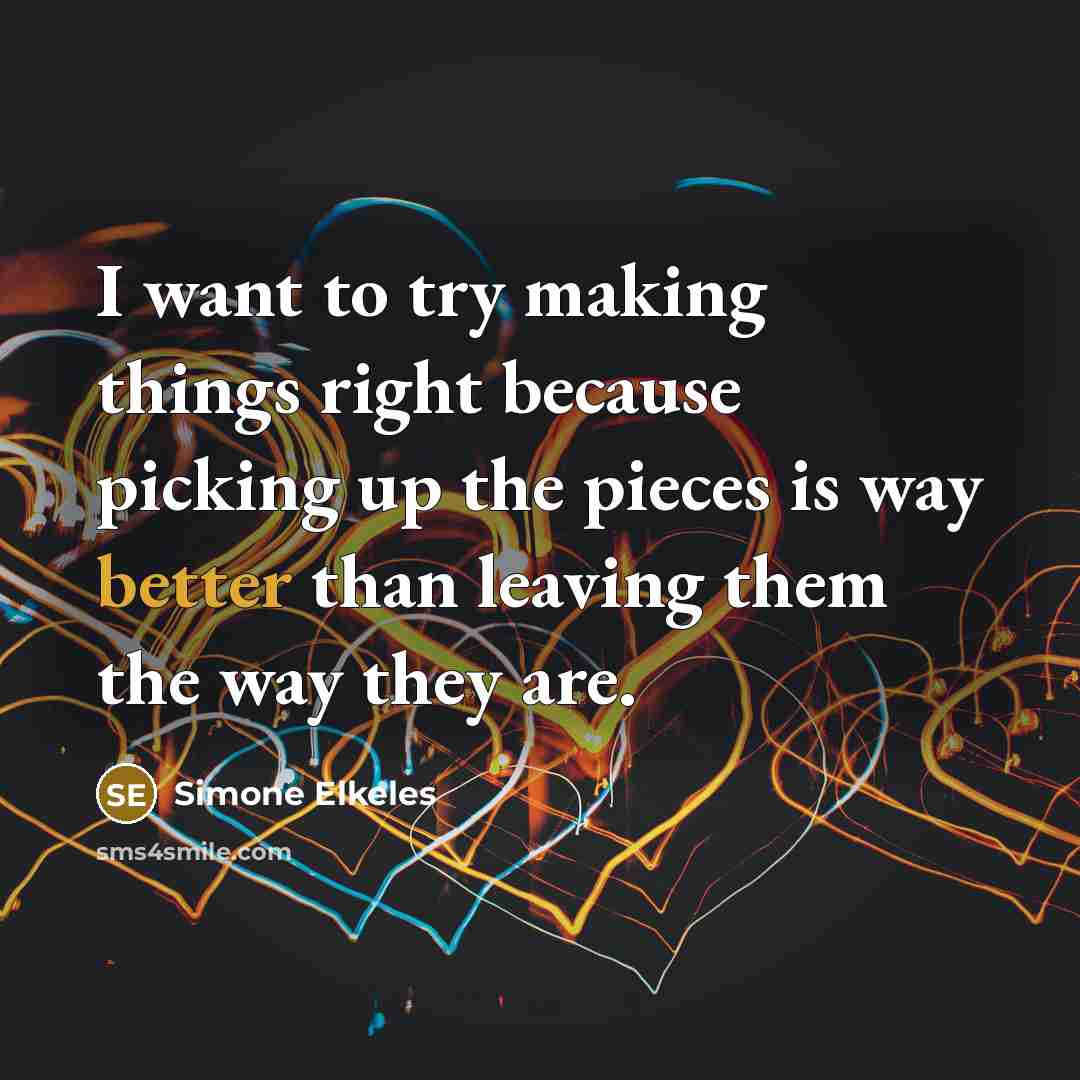 “I want to try making things right because picking up the pieces is way better than leaving them the way they are.” quote by Simone Elkeles