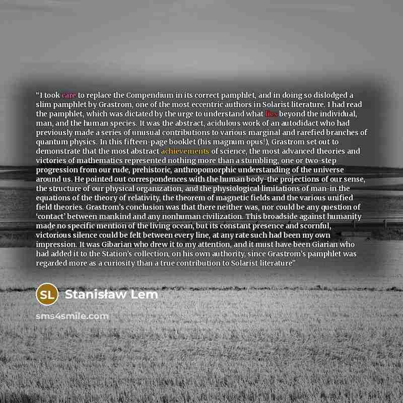“I took care to replace the Compendium in its correct pamphlet, and in doing so dislodged a slim pamphlet by Grastrom, one of the most eccentric authors in Solarist literature. I had read the pamphlet, which was dictated by the urge to understand what lies beyond the individual, man, and the human…” quote by Stanisław Lem