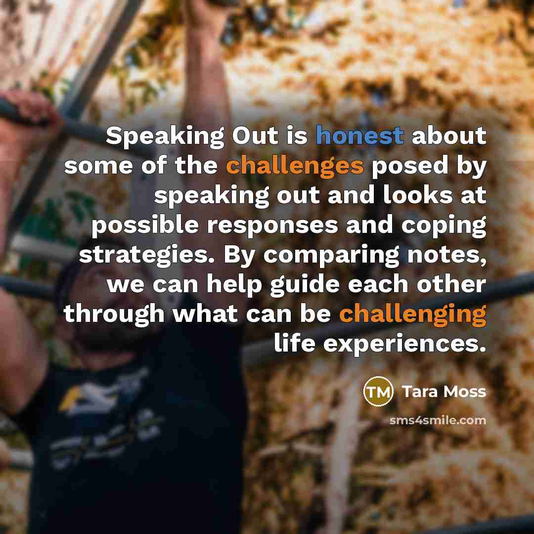 “Speaking Out is honest about some of the challenges posed by speaking out and looks at possible responses and coping strategies. By comparing notes, we can help guide each other through what can be challenging life experiences.” quote by Tara Moss