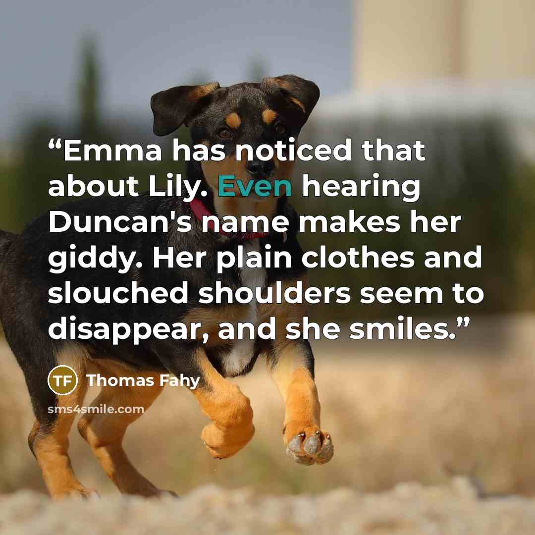 “Emma has noticed that about Lily. Even hearing Duncan's name makes her giddy. Her plain clothes and slouched shoulders seem to disappear, and she smiles.” quote by Thomas Fahy