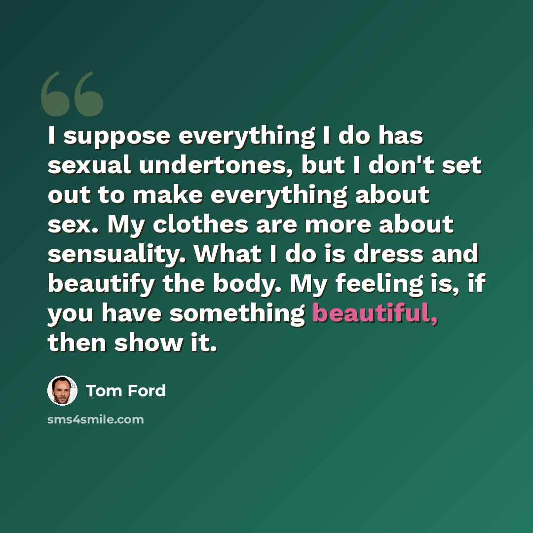 “I suppose everything I do has sexual undertones, but I don't set out to make everything about sex. My clothes are more about sensuality. What I do is dress and beautify the body. My feeling is, if you have something beautiful, then show it.” quote by Tom Ford