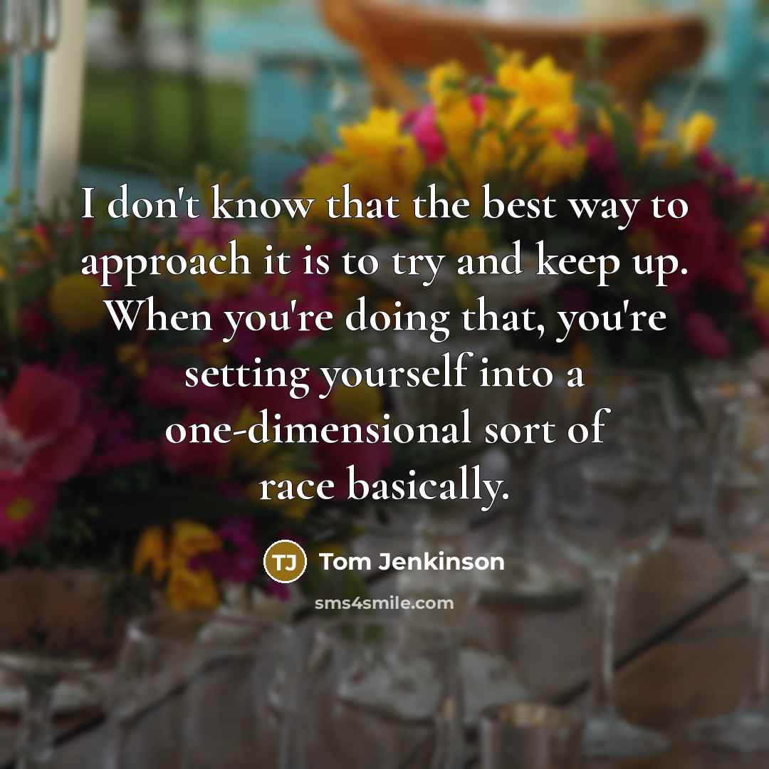 “I don't know that the best way to approach it is to try and keep up. When you're doing that, you're setting yourself into a one-dimensional sort of race basically.” quote by Tom Jenkinson
