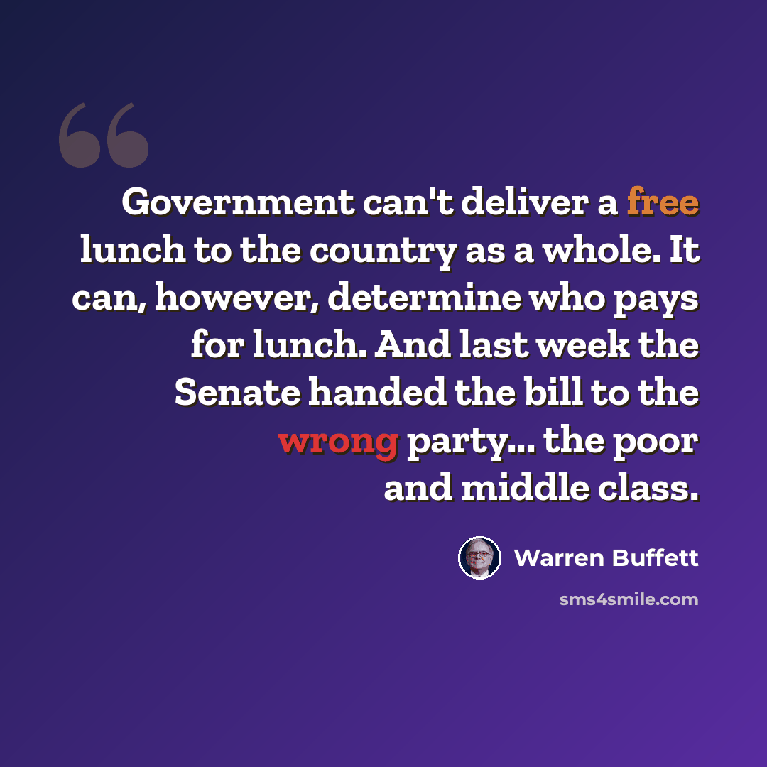 “Government can't deliver a free lunch to the country as a whole. It can, however, determine who pays for lunch. And last week the Senate handed the bill to the wrong party... the poor and middle class.” quote by Warren Buffett