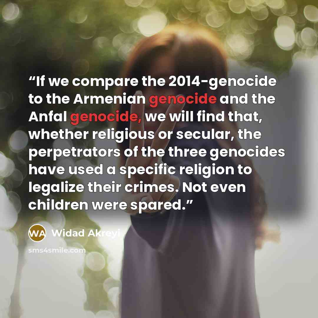 “If we compare the 2014-genocide to the Armenian genocide and the Anfal genocide, we will find that, whether religious or secular, the perpetrators of the three genocides have used a specific religion to legalize their crimes. Not even children were spared.” quote by Widad Akreyi