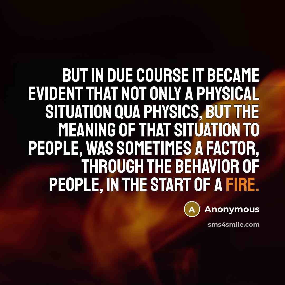 “But in due course it became evident that not only a physical situation qua physics, but the meaning of that situation to people, was sometimes a factor, through the behavior of people, in the start of a fire.” quote by Anonymous
