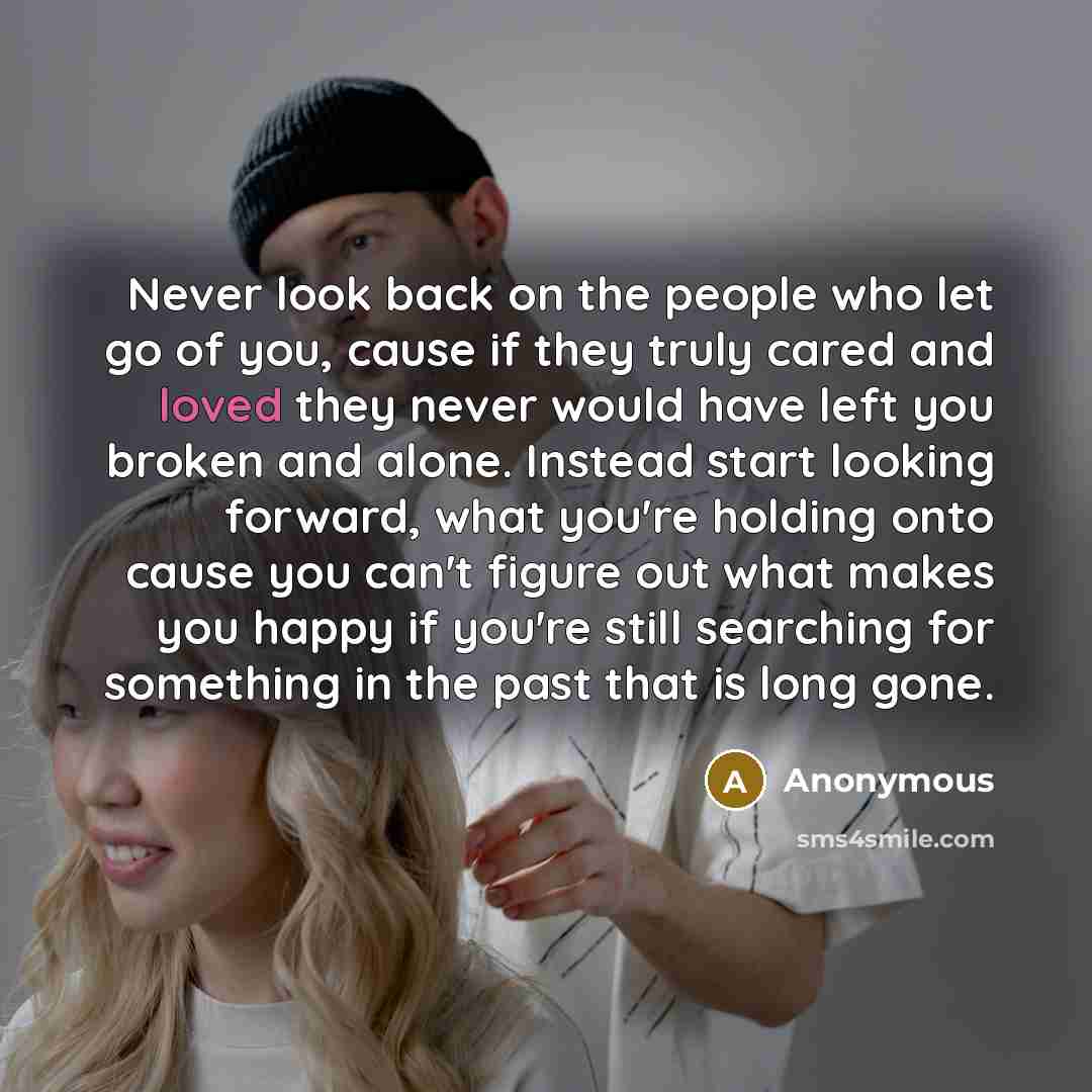 “Never look back on the people who let go of you, cause if they truly cared and loved they never would have left you broken and alone. Instead start looking forward, what you're holding onto cause you can't figure out what makes you happy if you're still searching for something in the past that is…” quote by Anonymous