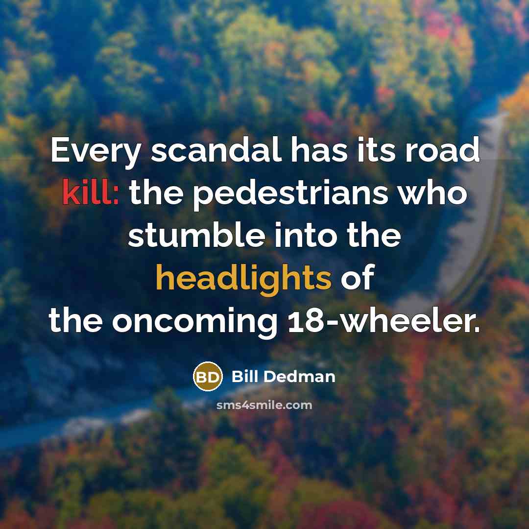 “Every scandal has its road kill: the pedestrians who stumble into the headlights of the oncoming 18-wheeler.” quote by Bill Dedman