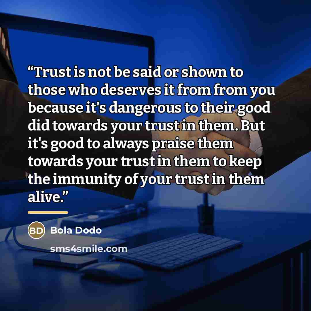 “Trust is not be said or shown to those who deserves it from from you because it's dangerous to their good did towards your trust in them. But it's good to always praise them towards your trust in them to keep the immunity of your trust in them alive.” quote by Bola Dodo